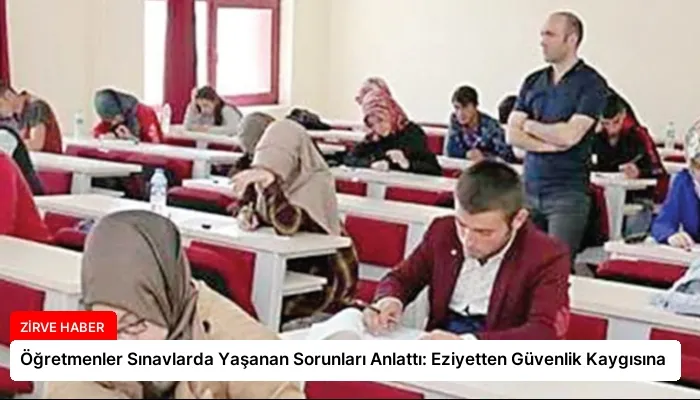 Öğretmenler Sınavlarda Yaşanan Sorunları Anlattı: Eziyetten Güvenlik Kaygısına
