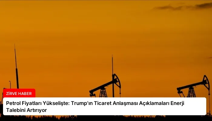 Petrol Fiyatları Yükselişte: Trump’ın Ticaret Anlaşması Açıklamaları Enerji Talebini Artırıyor