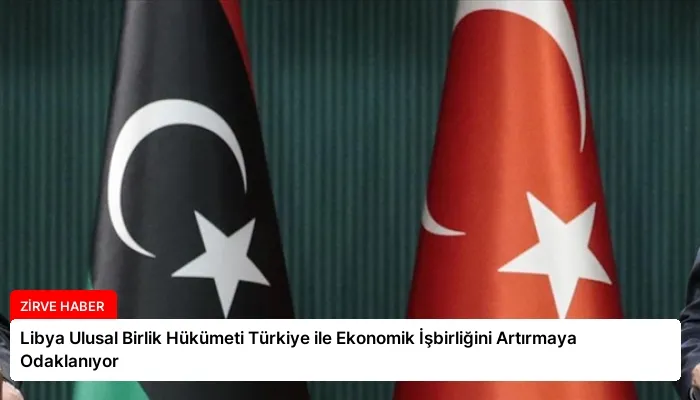 Libya Ulusal Birlik Hükümeti Türkiye ile Ekonomik İşbirliğini Artırmaya Odaklanıyor