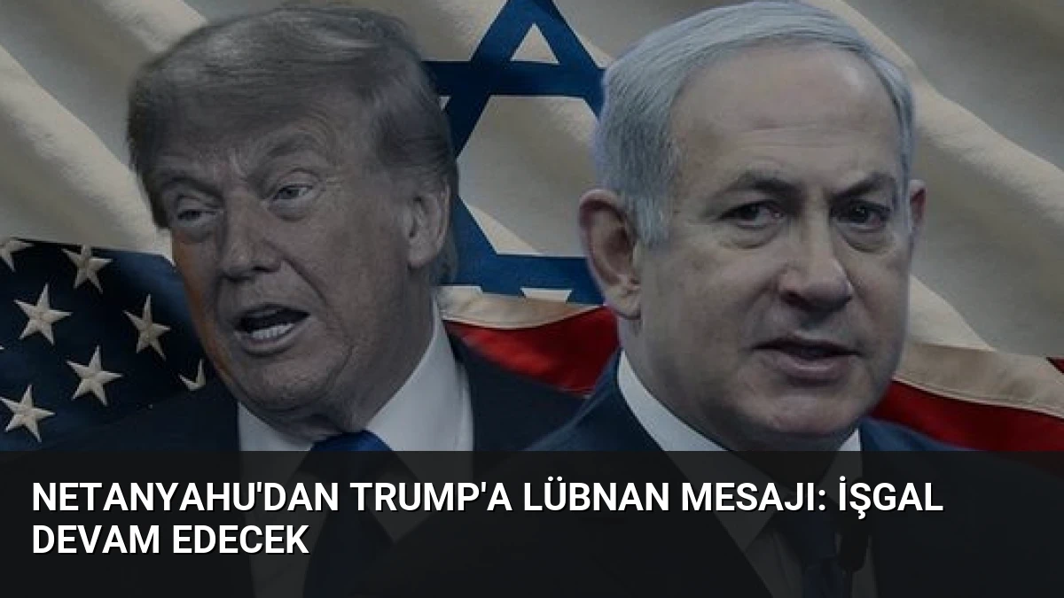 Netanyahu’dan Trump’a Lübnan Mesajı: İşgal Devam Edecek