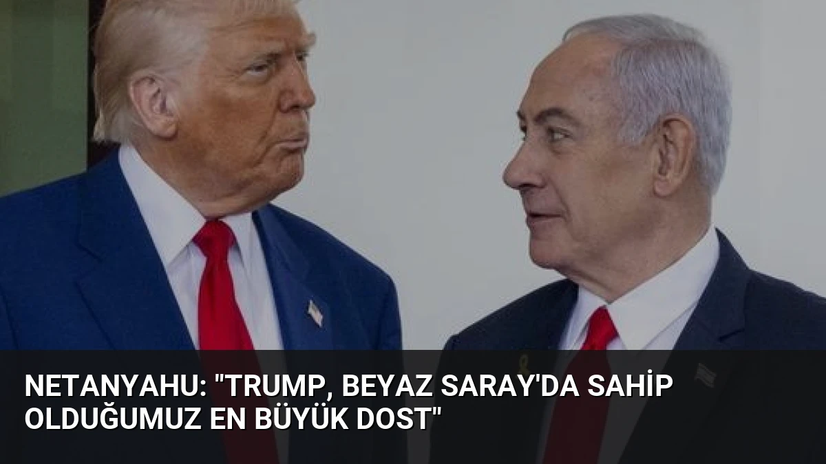 Netanyahu: “Trump, Beyaz Saray’da sahip olduğumuz en büyük dost”